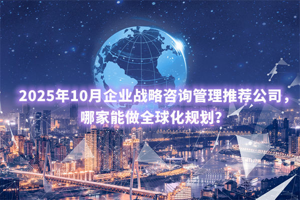 2025年10月企業(yè)戰(zhàn)略咨詢管理推薦公司，哪家能做全球化規(guī)劃？